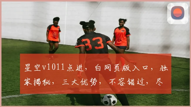 星空v1011点进，白网页版入口，独家揭秘，三大优势，不容错过，尽享便捷体验。