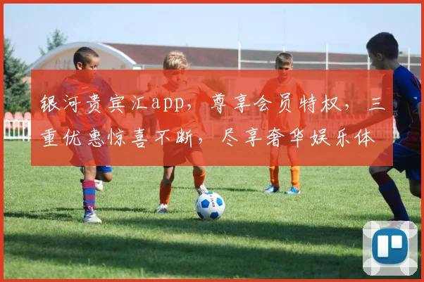银河贵宾汇app，尊享会员特权，三重优惠惊喜不断，尽享奢华娱乐体验，快来加入吧