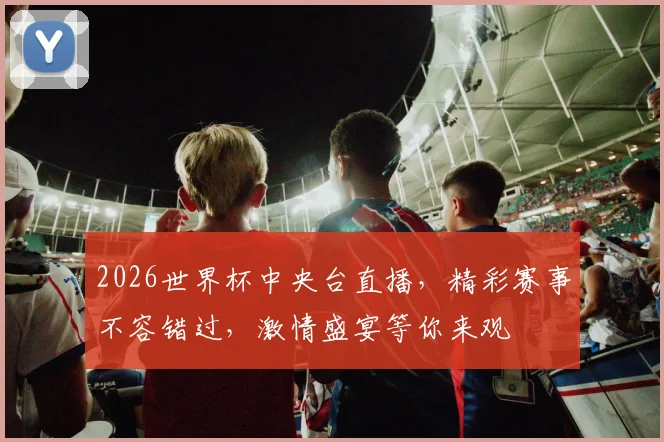 2026世界杯中央台直播，精彩赛事不容错过，激情盛宴等你来观