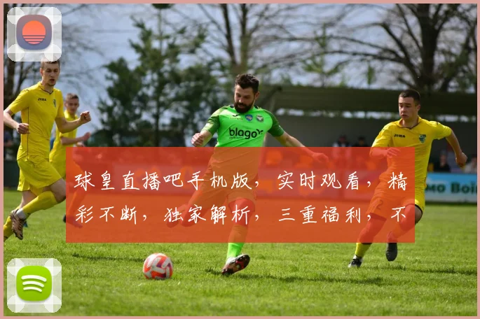 球皇直播吧手机版，实时观看，精彩不断，独家解析，三重福利，不容错过，速来体验