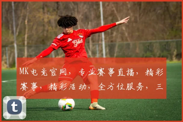 MK电竞官网，专业赛事直播，精彩赛事，精彩活动，全方位服务，三重惊喜，不容错过