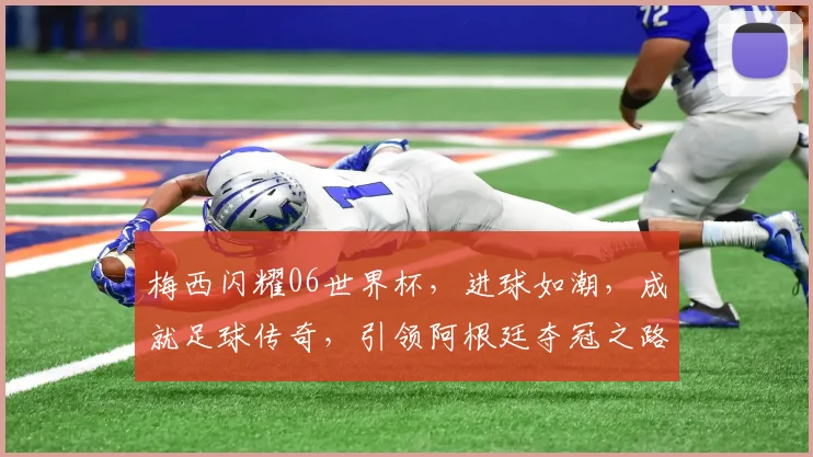 梅西闪耀06世界杯，进球如潮，成就足球传奇，引领阿根廷夺冠之路
